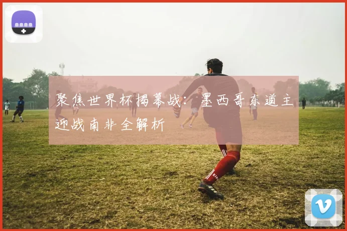 聚焦世界杯揭幕战：墨西哥东道主迎战南非全解析