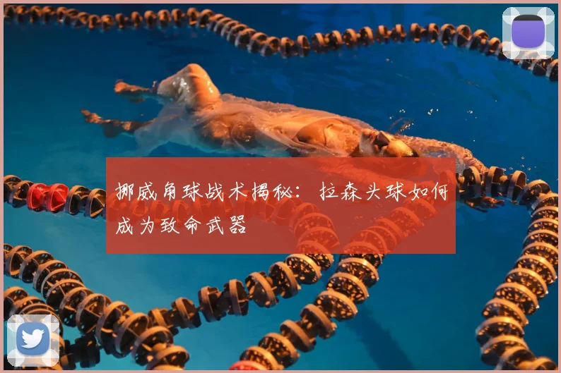挪威角球战术揭秘：拉森头球如何成为致命武器