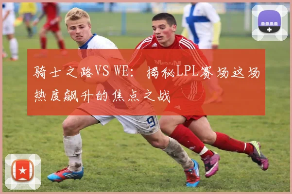 骑士之路VS WE：揭秘LPL赛场这场热度飙升的焦点之战