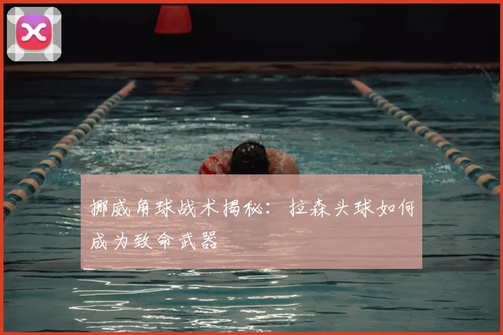 挪威角球战术揭秘:拉森头球如何成为致命武器