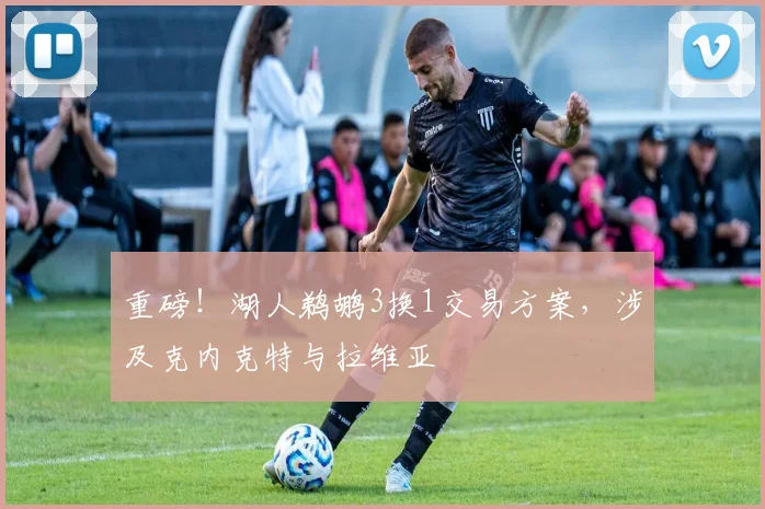 重磅！湖人鹈鹕3换1交易方案，涉及克内克特与拉维亚